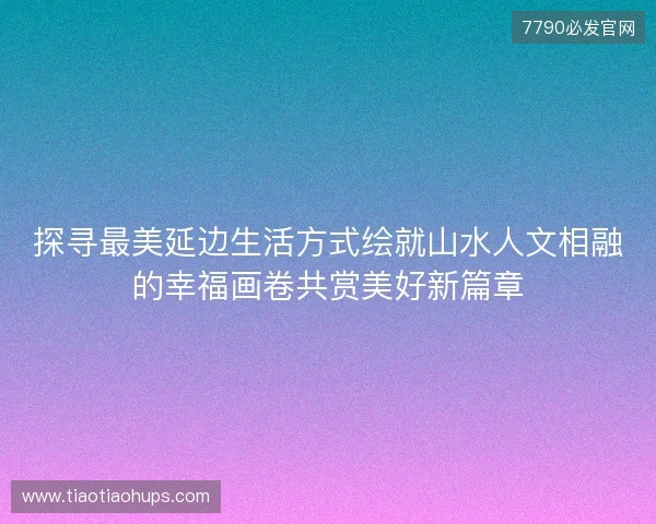 探寻最美延边生活方式绘就山水人文相融的幸福画卷共赏美好新篇章